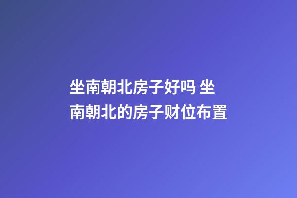 坐南朝北房子好吗 坐南朝北的房子财位布置